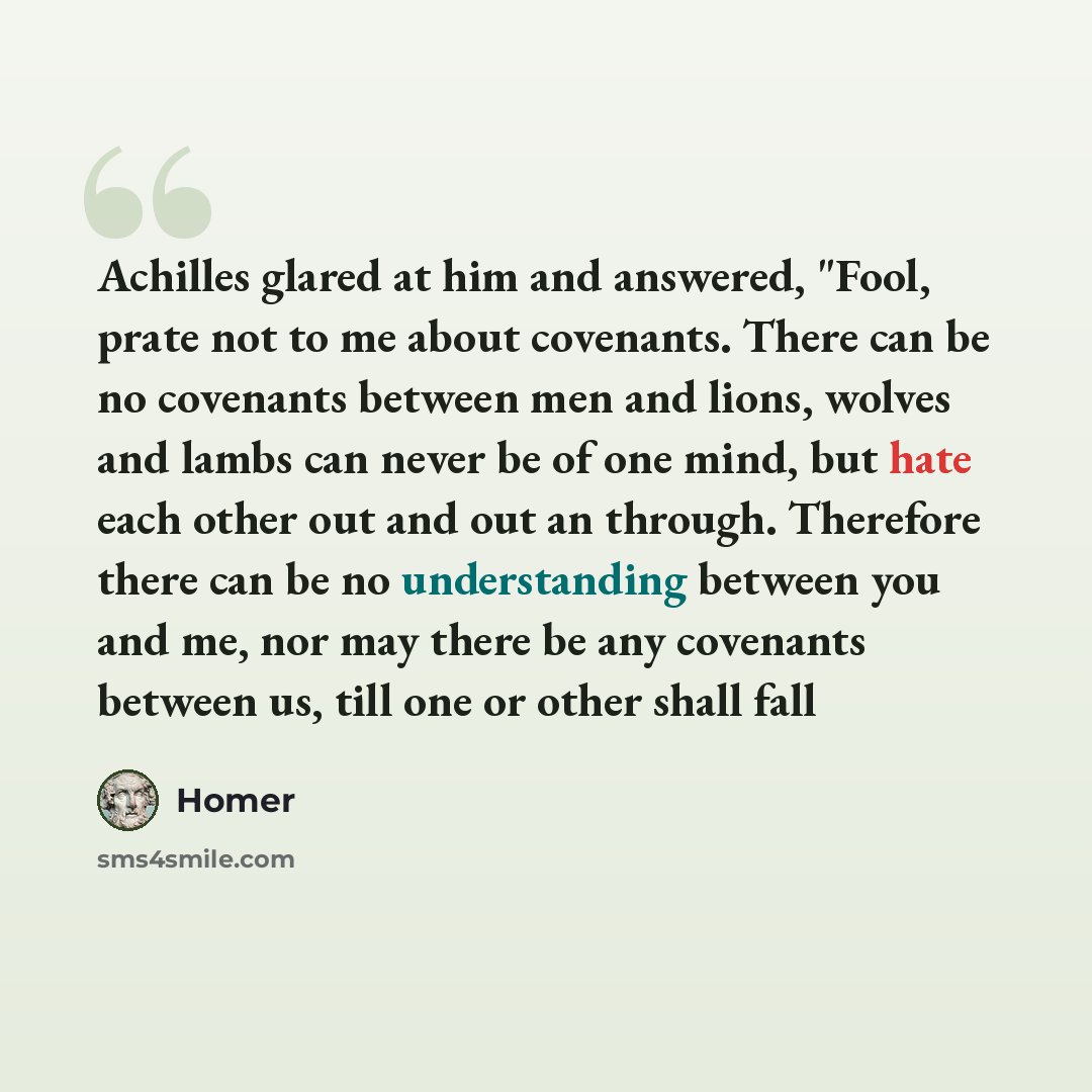 “Achilles glared at him and answered, "Fool, prate not to me about covenants. There can be no covenants between men and lions, wolves and lambs can never be of one mind, but hate each other out and out an through. Therefore there can be no understanding between you and me, nor may there be any…” quote by Homer