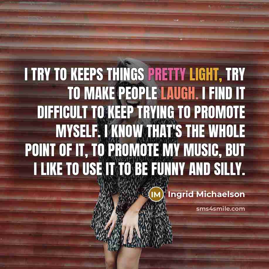 “I try to keeps things pretty light, try to make people laugh. I find it difficult to keep trying to promote myself. I know that's the whole point of it, to promote my music, but I like to use it to be funny and silly.” quote by Ingrid Michaelson
