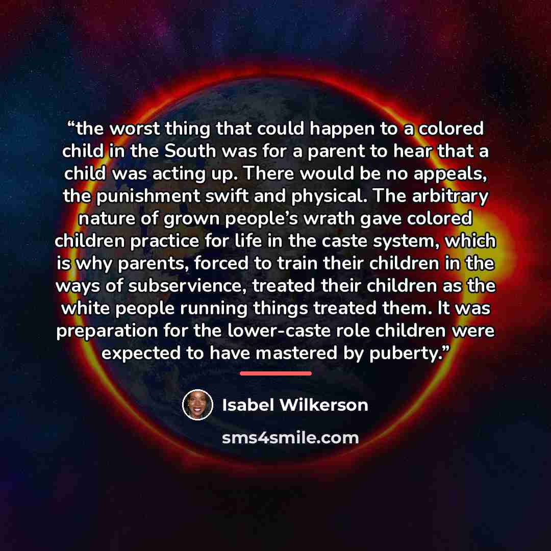 “the worst thing that could happen to a colored child in the South was for a parent to hear that a child was acting up. There would be no appeals, the punishment swift and physical. The arbitrary nature of grown people’s wrath gave colored children practice for life in the caste system, which is…” quote by Isabel Wilkerson