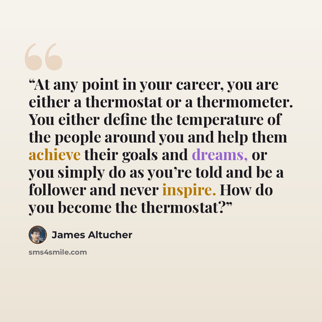 “At any point in your career, you are either a thermostat or a thermometer. You either define the temperature of the people around you and help them achieve their goals and dreams, or you simply do as you’re told and be a follower and never inspire. How do you become the thermostat?” quote by James Altucher