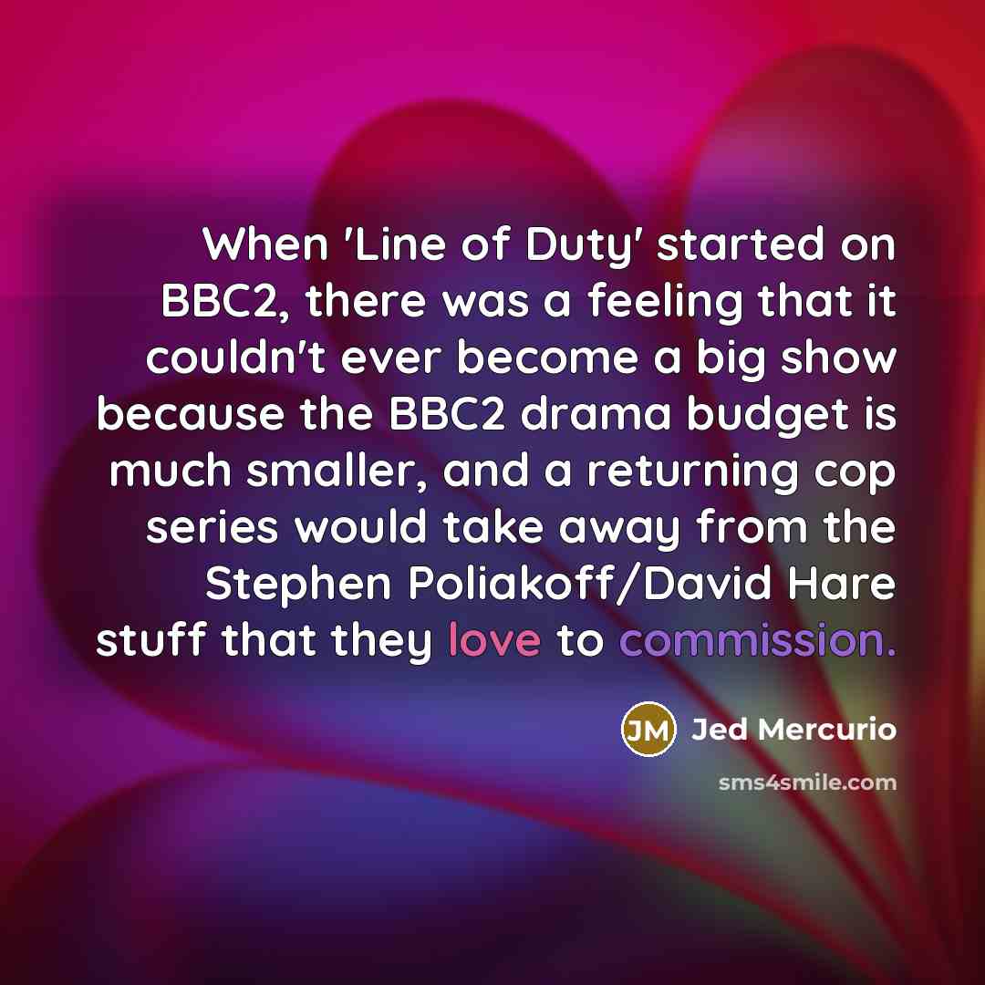 “When 'Line of Duty' started on BBC2, there was a feeling that it couldn't ever become a big show because the BBC2 drama budget is much smaller, and a returning cop series would take away from the Stephen Poliakoff/David Hare stuff that they love to commission.” quote by Jed Mercurio