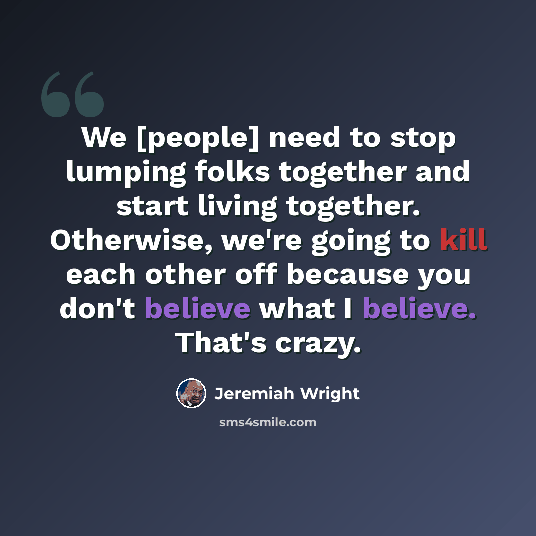 “We [people] need to stop lumping folks together and start living together. Otherwise, we're going to kill each other off because you don't believe what I believe. That's crazy.” quote by Jeremiah Wright