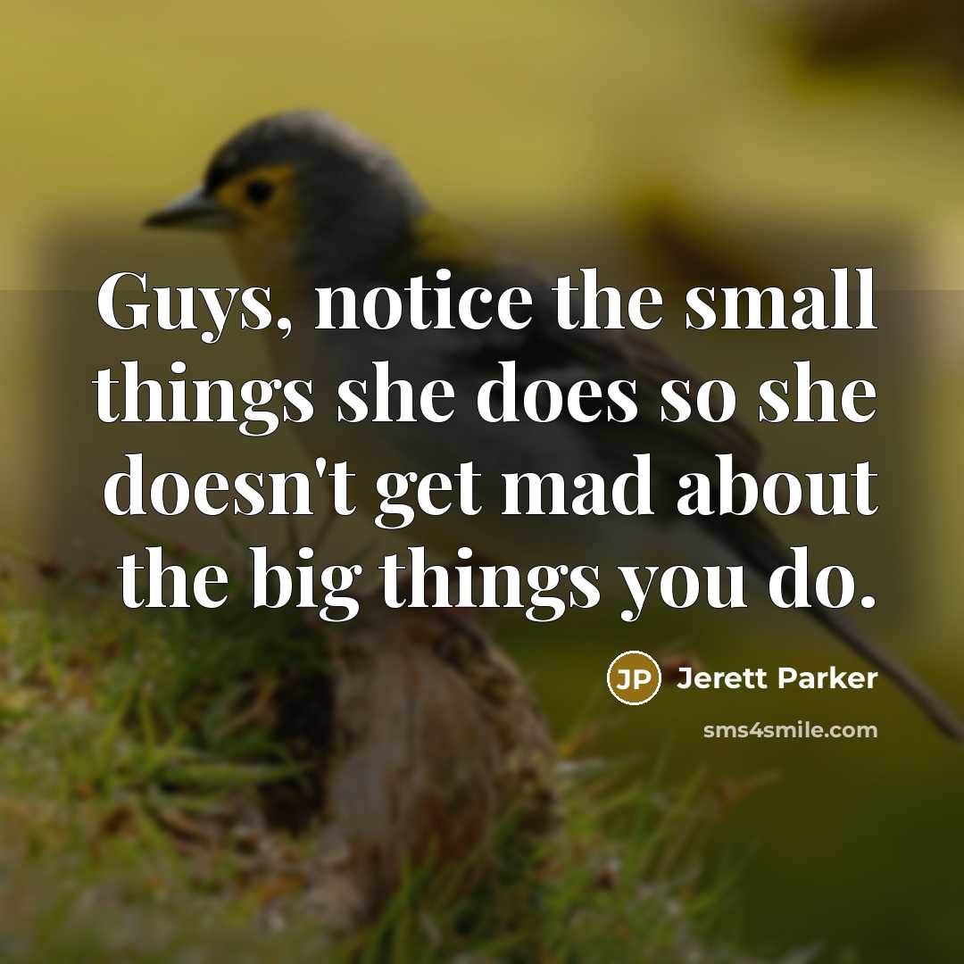 “Guys, notice the small things she does so she doesn't get mad about the big things you do.” quote by Jerett Parker