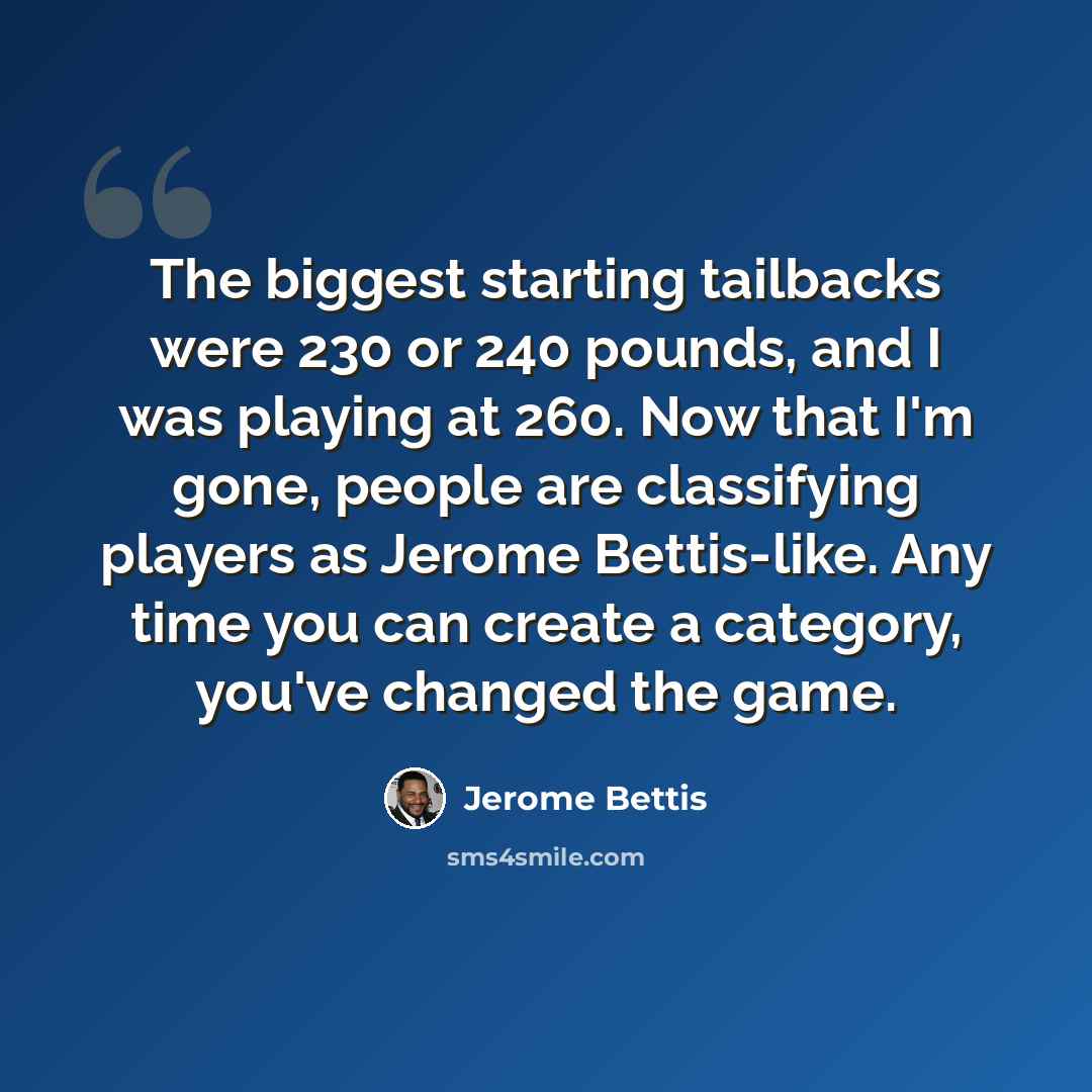 “The biggest starting tailbacks were 230 or 240 pounds, and I was playing at 260. Now that I'm gone, people are classifying players as Jerome Bettis-like. Any time you can create a category, you've changed the game.” quote by Jerome Bettis