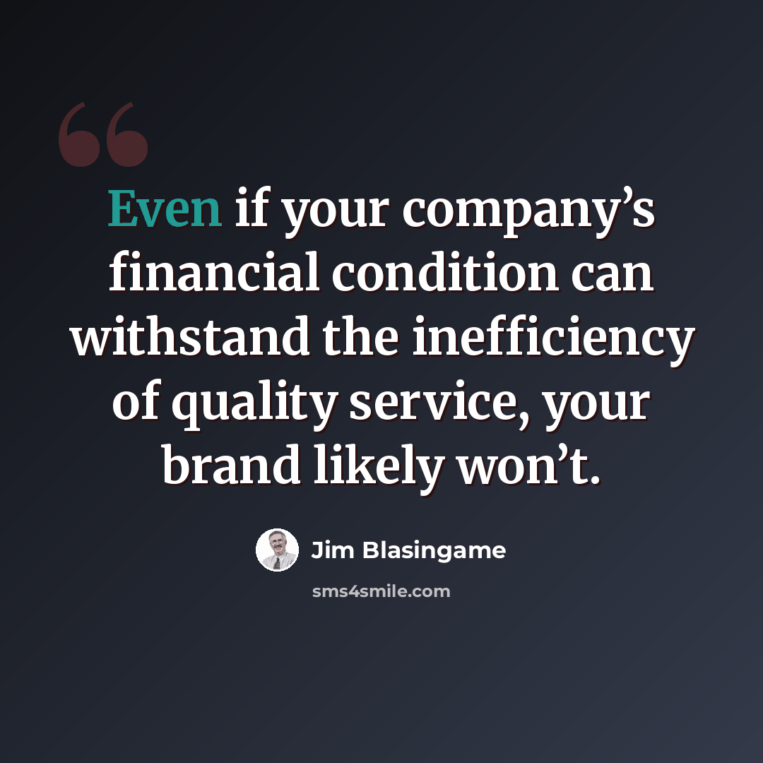 “Even if your company’s financial condition can withstand the inefficiency of quality service, your brand likely won’t.” quote by Jim Blasingame