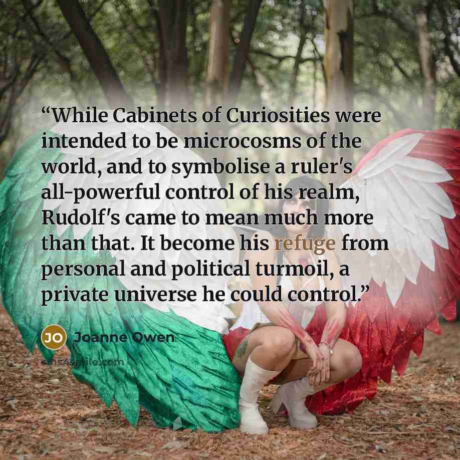 “While Cabinets of Curiosities were intended to be microcosms of the world, and to symbolise a ruler's all-powerful control of his realm, Rudolf's came to mean much more than that. It become his refuge from personal and political turmoil, a private universe he could control.” quote by Joanne Owen