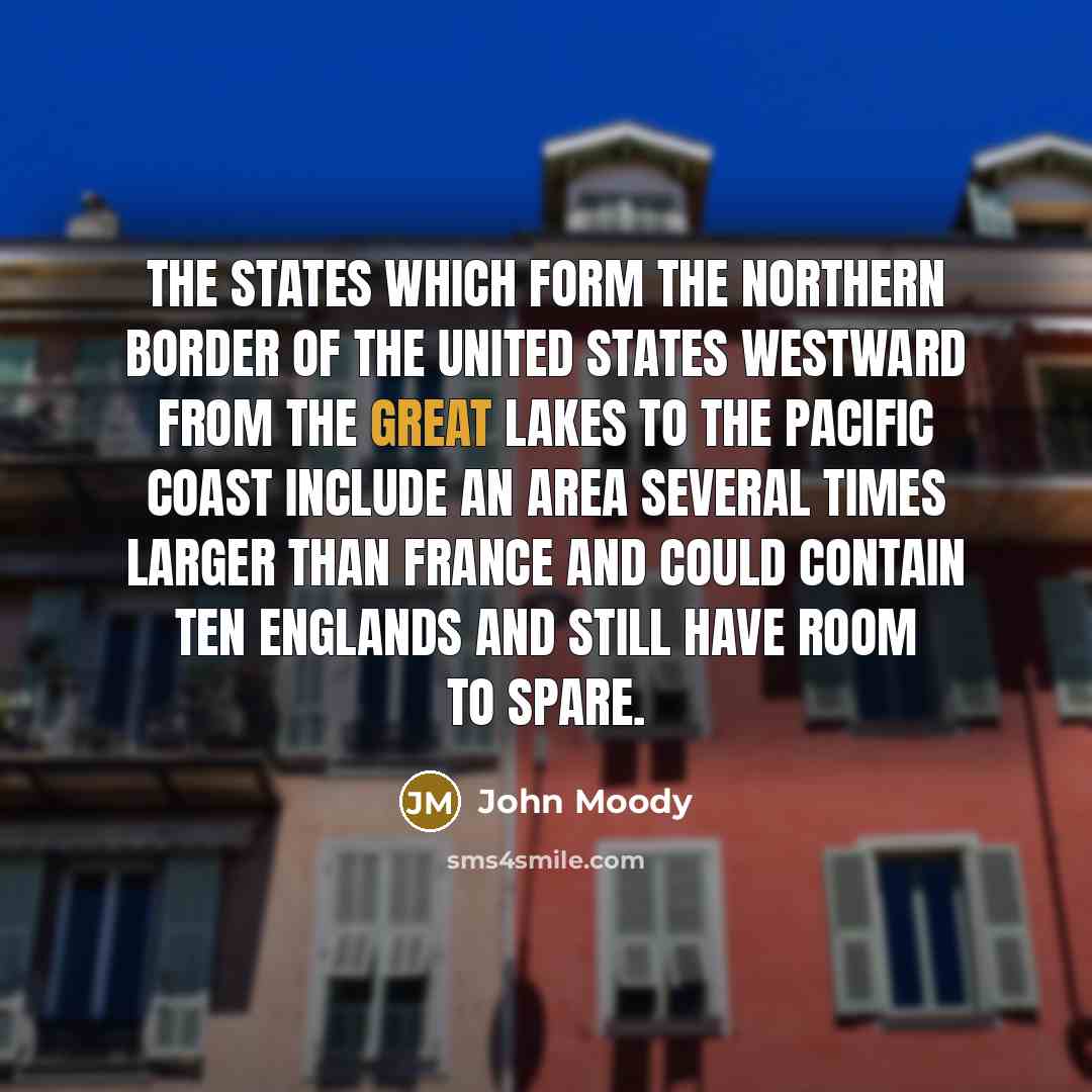 “The States which form the northern border of the United States westward from the Great Lakes to the Pacific coast include an area several times larger than France and could contain ten Englands and still have room to spare.” quote by John Moody