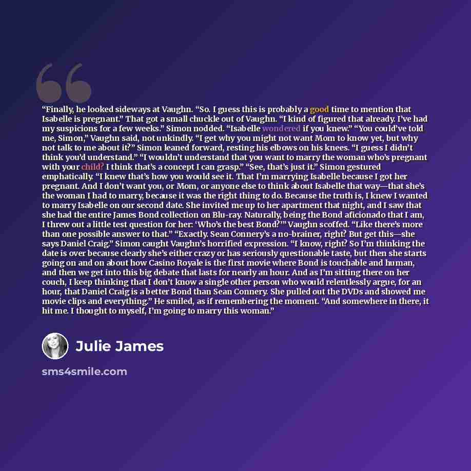 “Finally, he looked sideways at Vaughn. “So. I guess this is probably a good time to mention that Isabelle is pregnant.” That got a small chuckle out of Vaughn. “I kind of figured that already. I’ve had my suspicions for a few weeks.” Simon nodded. “Isabelle wondered if you knew.” “You could’ve…” quote by Julie James