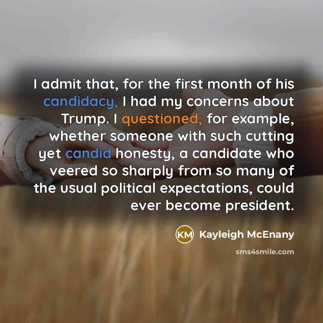 “I admit that, for the first month of his candidacy, I had my concerns about Trump. I questioned, for example, whether someone with such cutting yet candid honesty, a candidate who veered so sharply from so many of the usual political expectations, could ever become president.” quote by Kayleigh McEnany