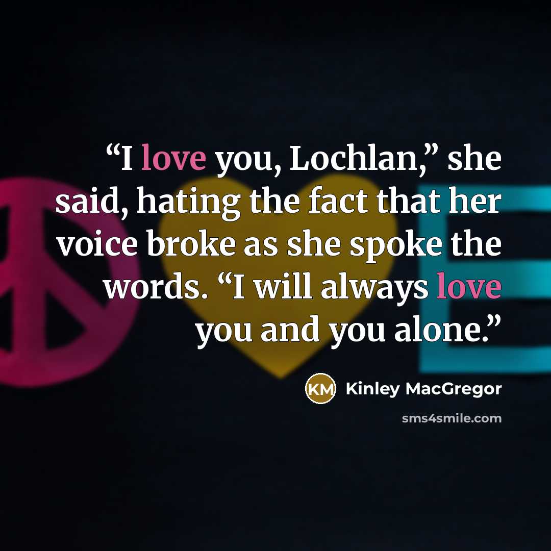 “I love you, Lochlan,” she said, hating the fact that her voice broke as she spoke the words. “I will always love you and you alone.” quote by Kinley MacGregor