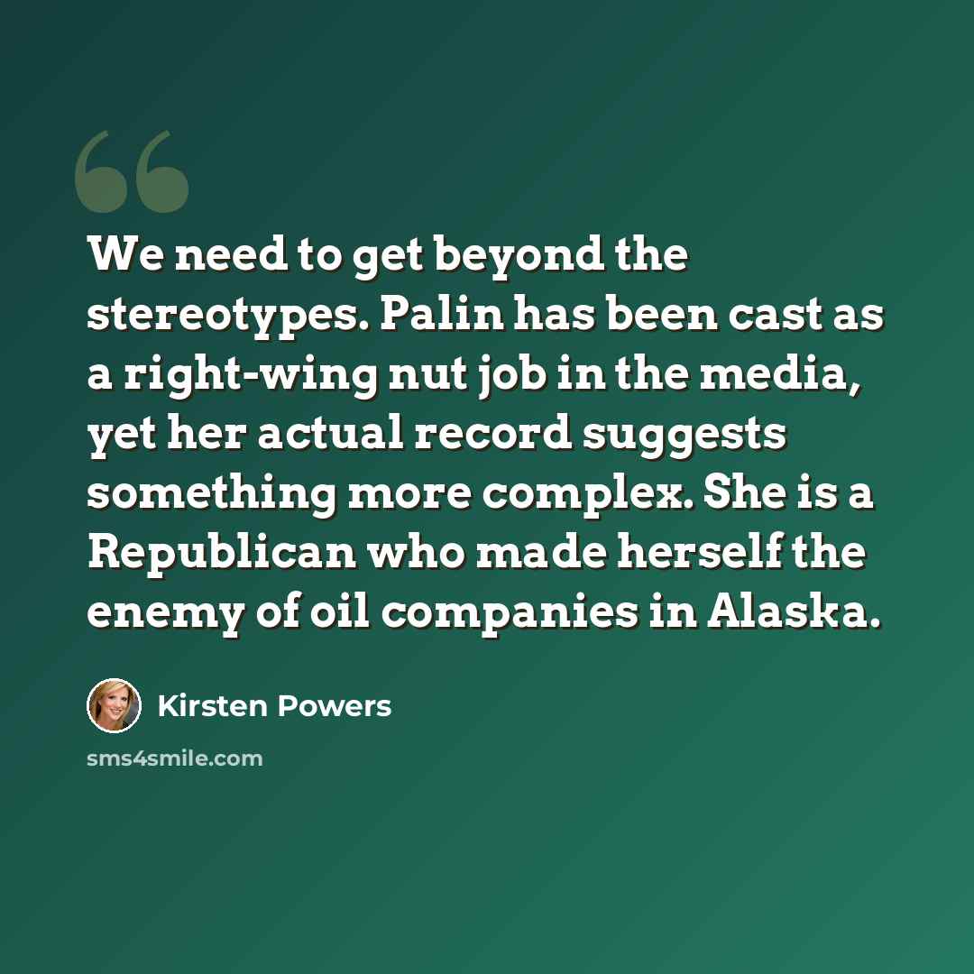 “We need to get beyond the stereotypes. Palin has been cast as a right-wing nut job in the media, yet her actual record suggests something more complex. She is a Republican who made herself the enemy of oil companies in Alaska.” quote by Kirsten Powers