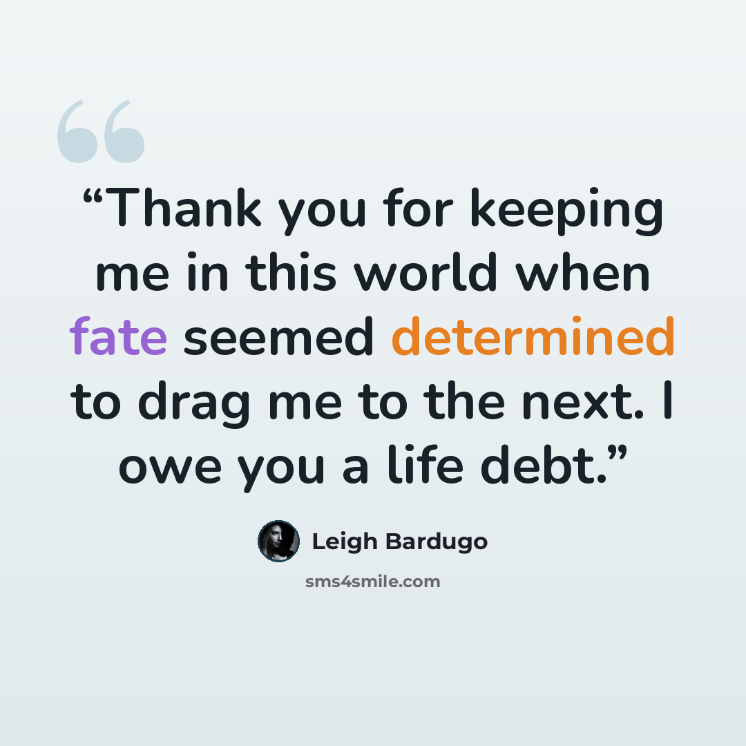 “Thank you for keeping me in this world when fate seemed determined to drag me to the next. I owe you a life debt.” quote by Leigh Bardugo