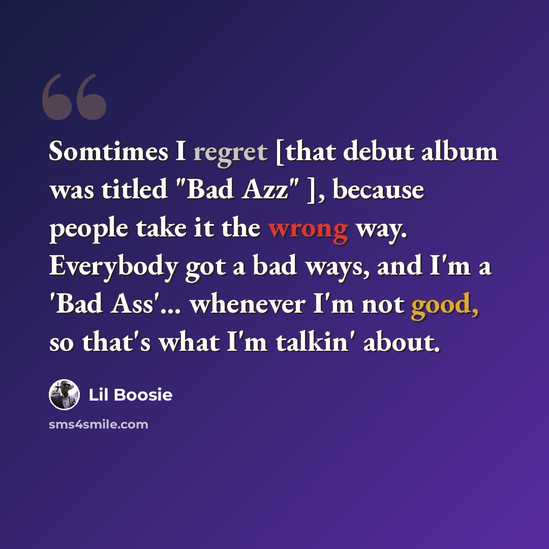 “Somtimes I regret [that debut album was titled "Bad Azz" ], because people take it the wrong way. Everybody got a bad ways, and I'm a 'Bad Ass'... whenever I'm not good, so that's what I'm talkin' about.” quote by Lil Boosie