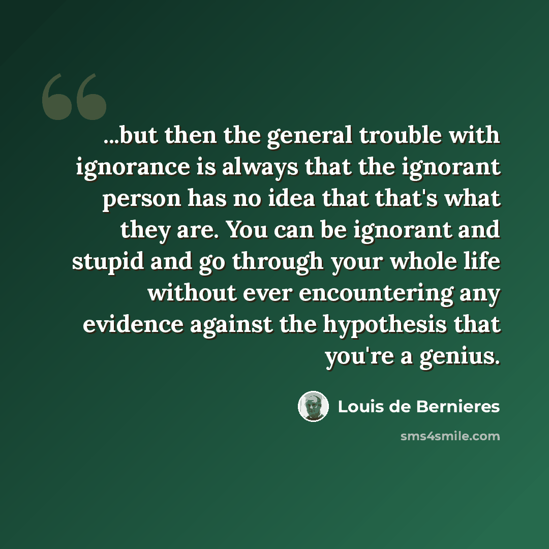 “...but then the general trouble with ignorance is always that the ignorant person has no idea that that's what they are. You can be ignorant and stupid and go through your whole life without ever encountering any evidence against the hypothesis that you're a genius.” quote by Louis de Bernieres