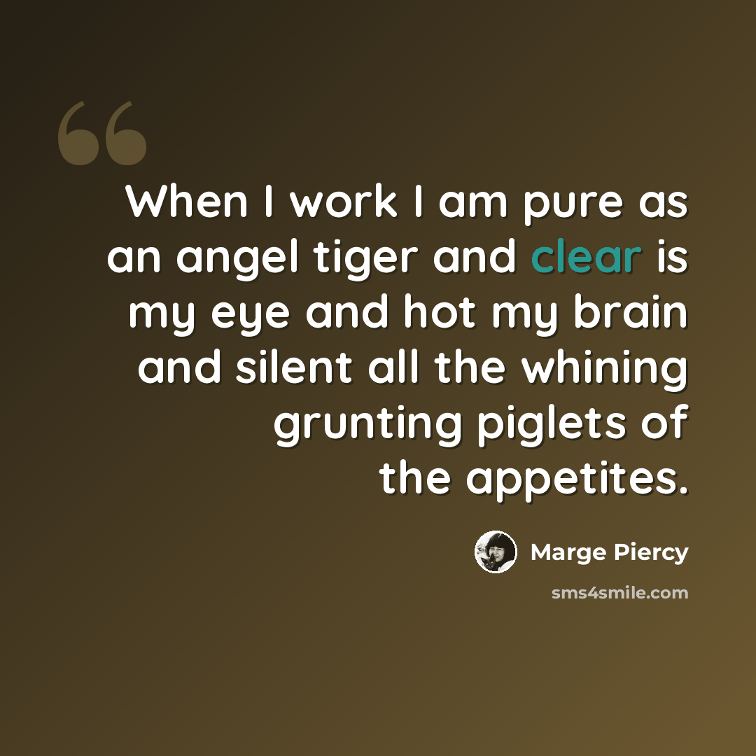 “When I work I am pure as an angel tiger and clear is my eye and hot my brain and silent all the whining grunting piglets of the appetites.” quote by Marge Piercy