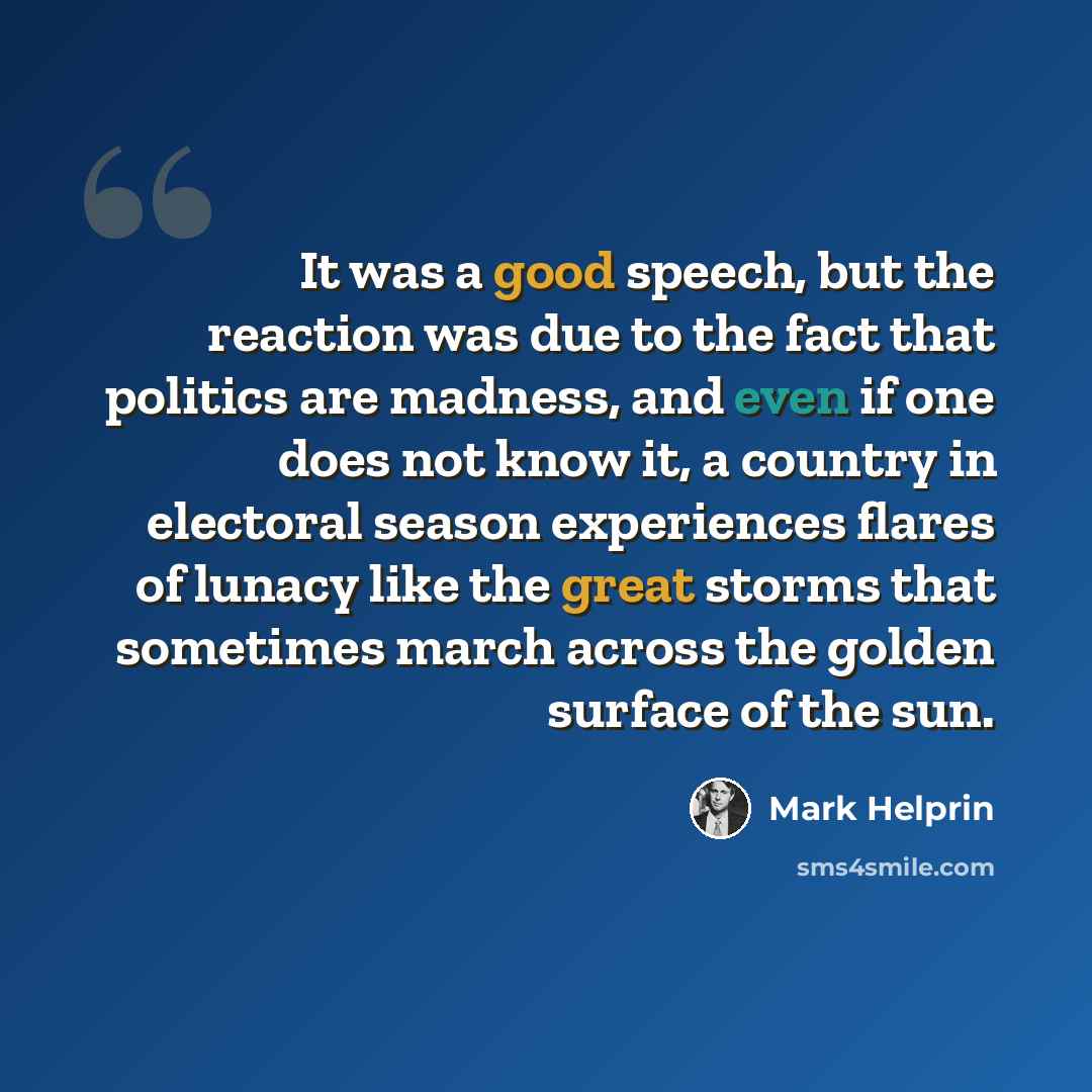 “It was a good speech, but the reaction was due to the fact that politics are madness, and even if one does not know it, a country in electoral season experiences flares of lunacy like the great storms that sometimes march across the golden surface of the sun.” quote by Mark Helprin