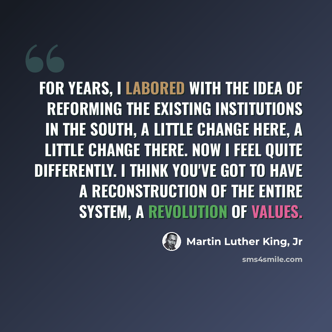 “For years, I labored with the idea of reforming the existing institutions in the South, a little change here, a little change there. Now I feel quite differently. I think you've got to have a reconstruction of the entire system, a revolution of values.” quote by Martin Luther King, Jr