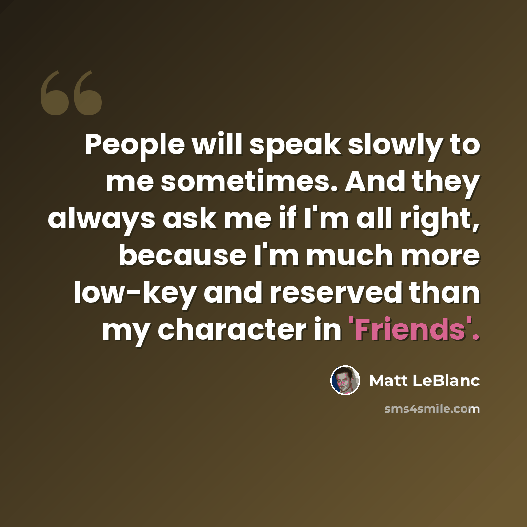 “People will speak slowly to me sometimes. And they always ask me if I'm all right, because I'm much more low-key and reserved than my character in 'Friends'.” quote by Matt LeBlanc