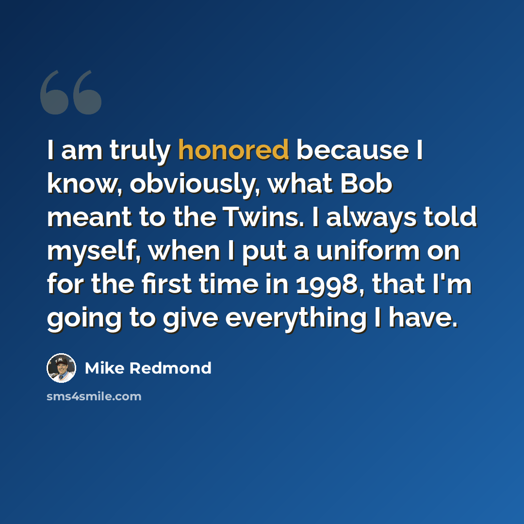 “I am truly honored because I know, obviously, what Bob meant to the Twins. I always told myself, when I put a uniform on for the first time in 1998, that I'm going to give everything I have.” quote by Mike Redmond