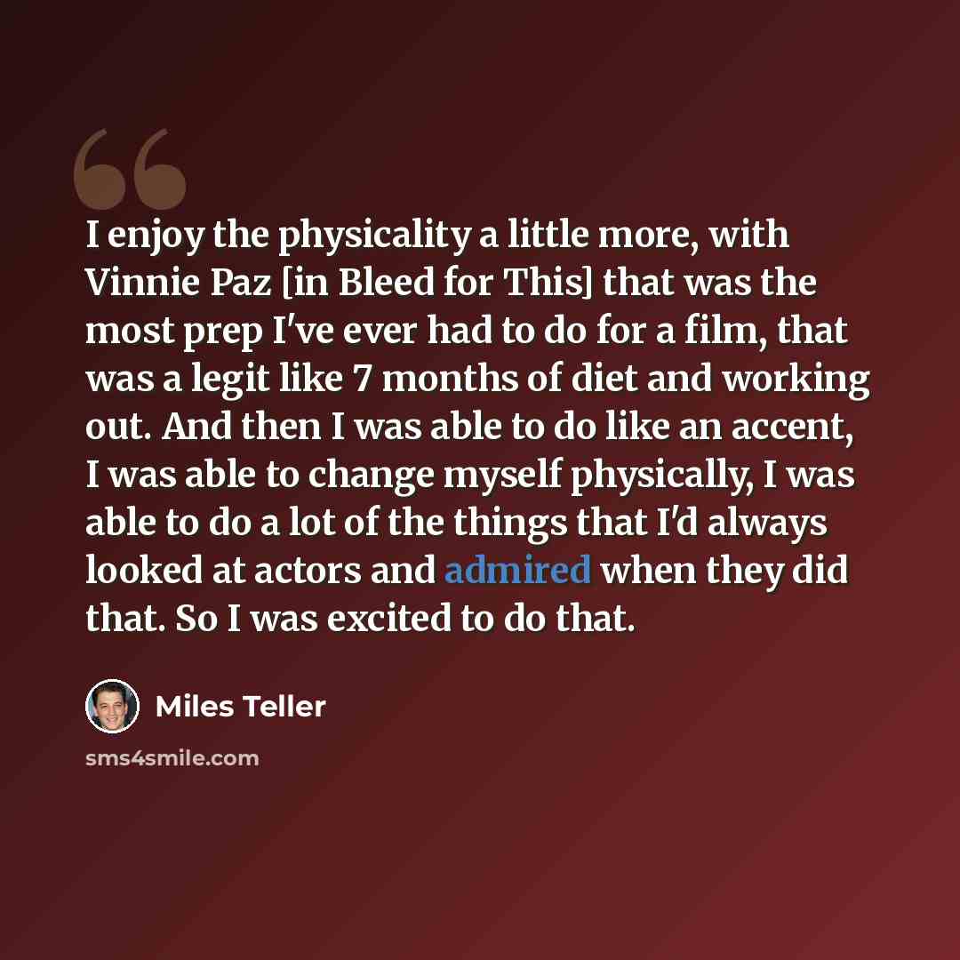 “I enjoy the physicality a little more, with Vinnie Paz [in Bleed for This] that was the most prep I've ever had to do for a film, that was a legit like 7 months of diet and working out. And then I was able to do like an accent, I was able to change myself physically, I was able to do a lot of the…” quote by Miles Teller
