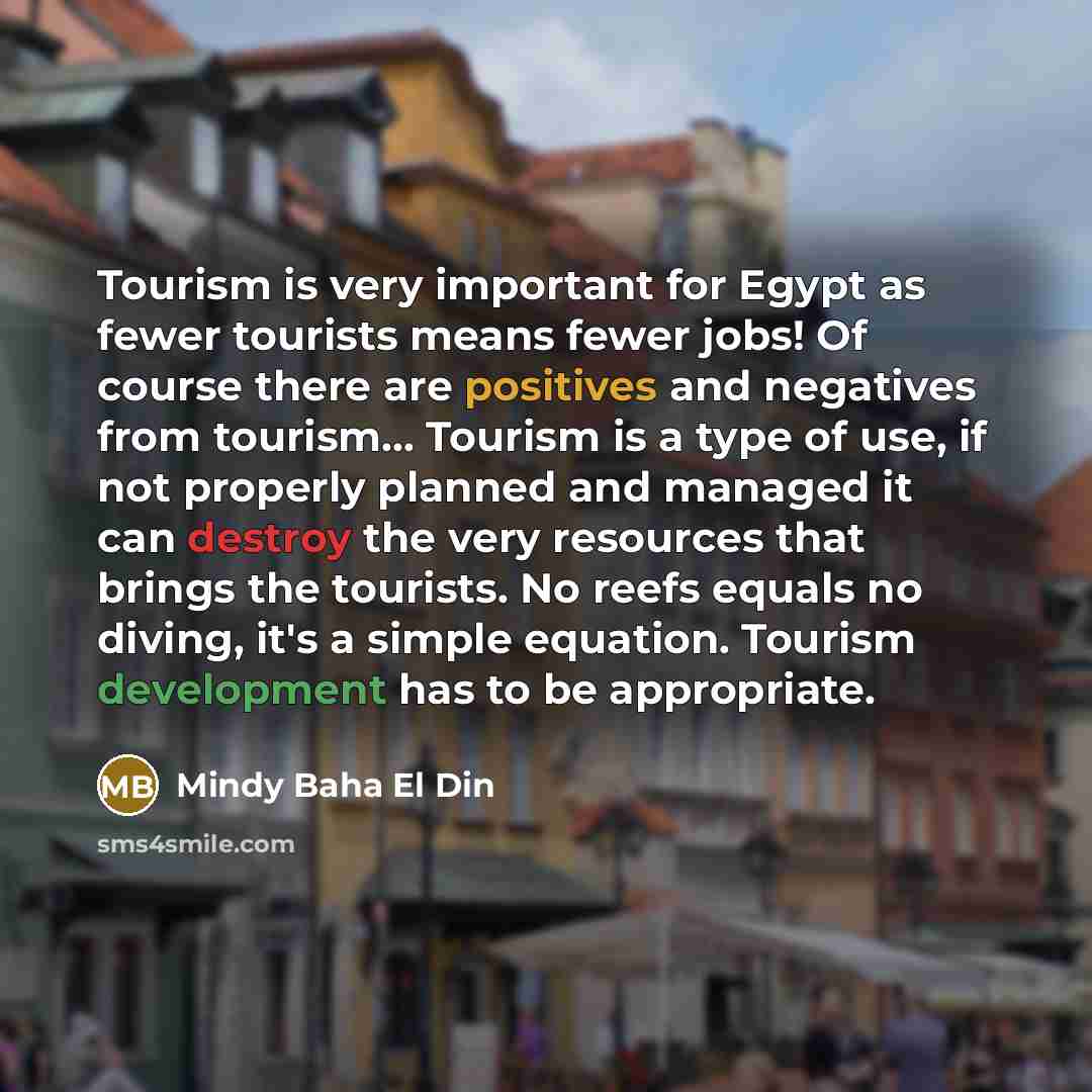 “Tourism is very important for Egypt as fewer tourists means fewer jobs! Of course there are positives and negatives from tourism... Tourism is a type of use, if not properly planned and managed it can destroy the very resources that brings the tourists. No reefs equals no diving, it's a simple…” quote by Mindy Baha El Din