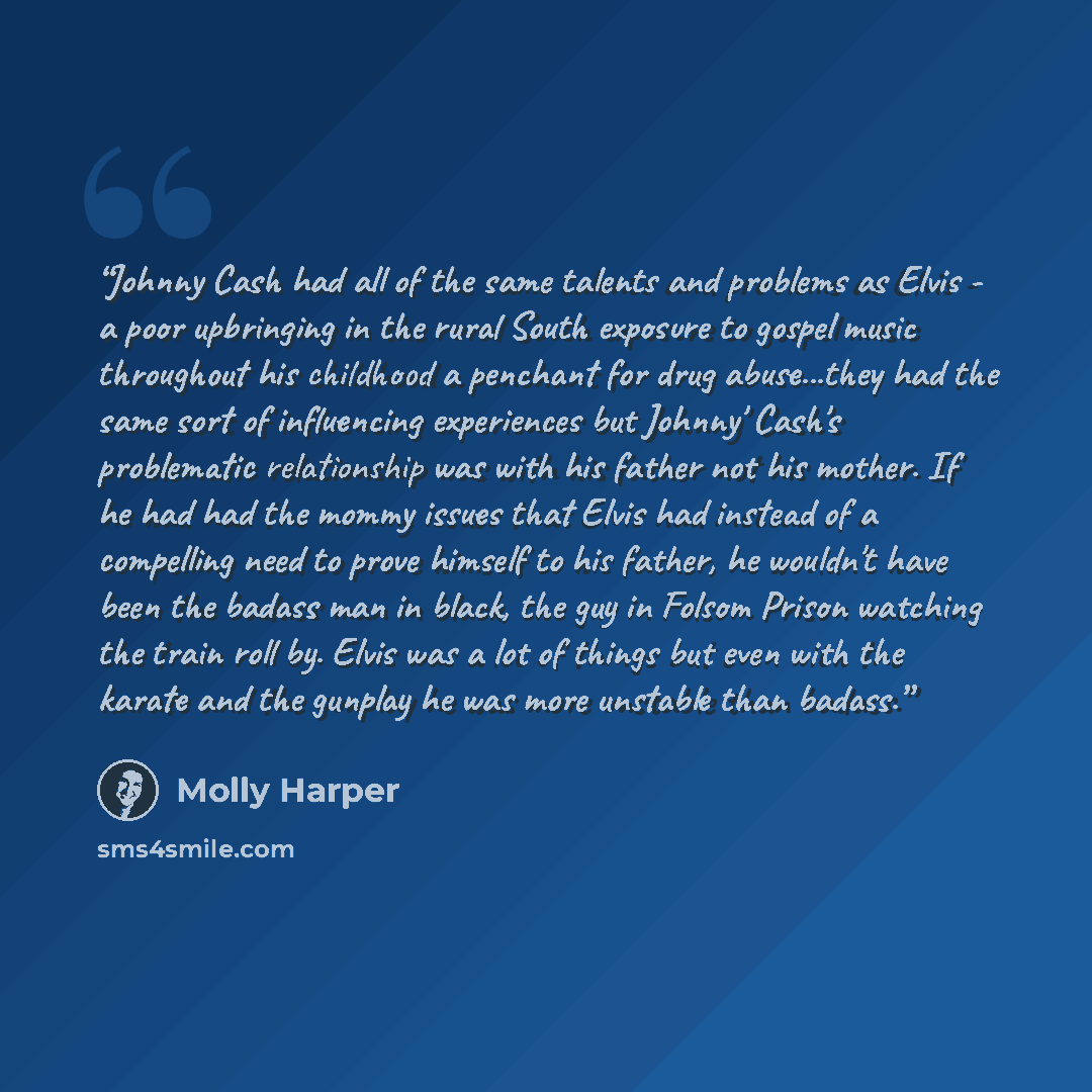 “Johnny Cash had all of the same talents and problems as Elvis - a poor upbringing in the rural South exposure to gospel music throughout his childhood a penchant for drug abuse...they had the same sort of influencing experiences but Johnny' Cash's problematic relationship was with his father not…” quote by Molly Harper