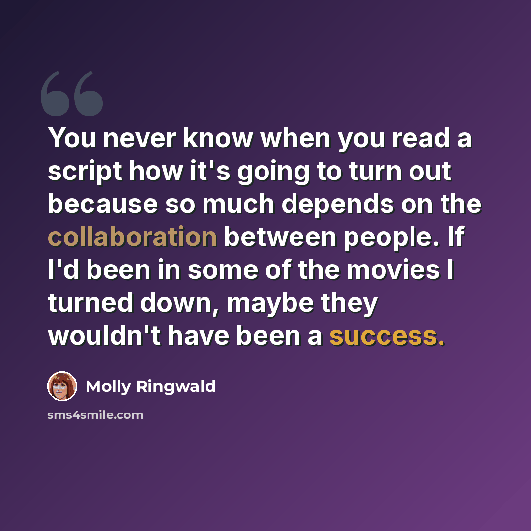 “You never know when you read a script how it's going to turn out because so much depends on the collaboration between people. If I'd been in some of the movies I turned down, maybe they wouldn't have been a success.” quote by Molly Ringwald