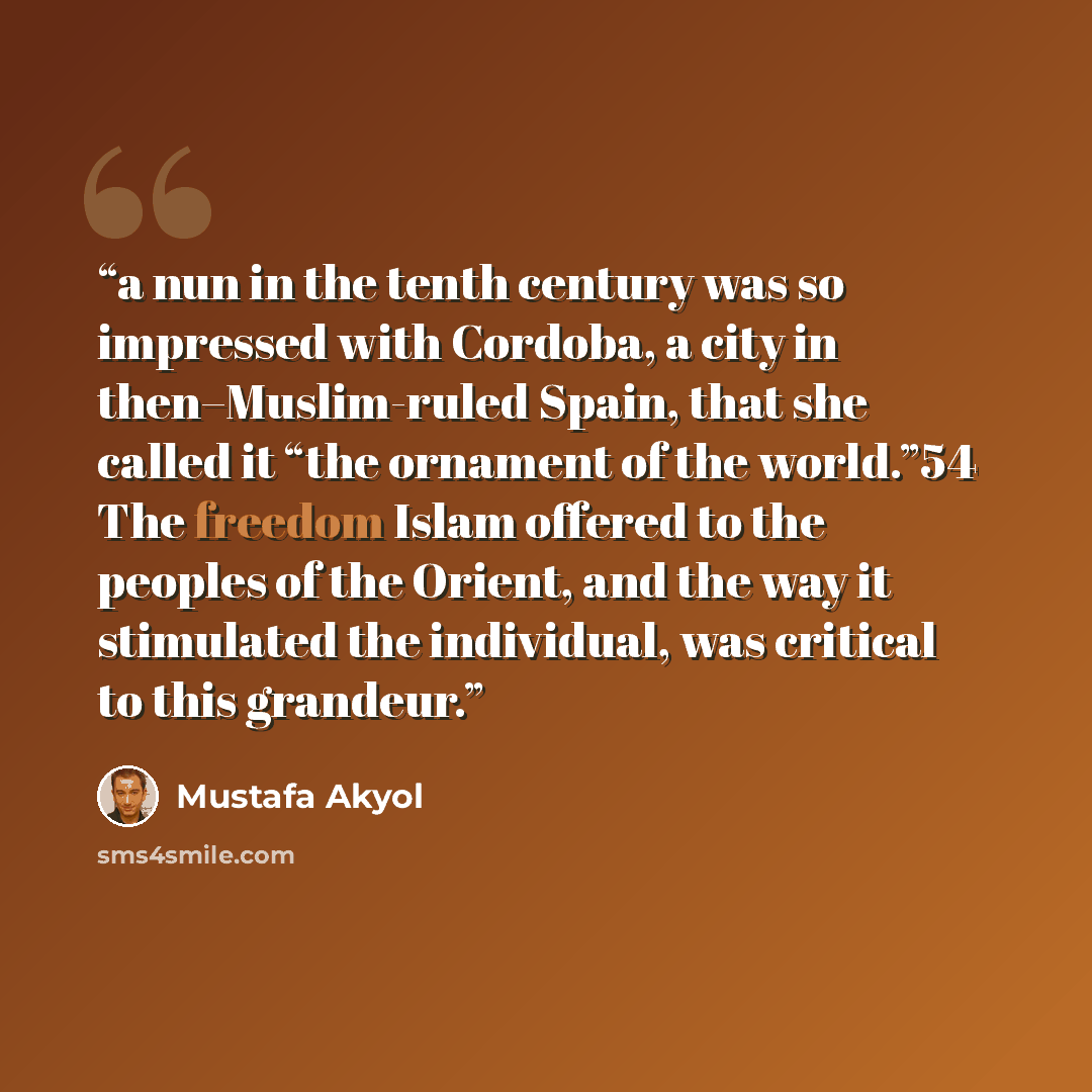 “a nun in the tenth century was so impressed with Cordoba, a city in then–Muslim-ruled Spain, that she called it “the ornament of the world.”54 The freedom Islam offered to the peoples of the Orient, and the way it stimulated the individual, was critical to this grandeur.” quote by Mustafa Akyol