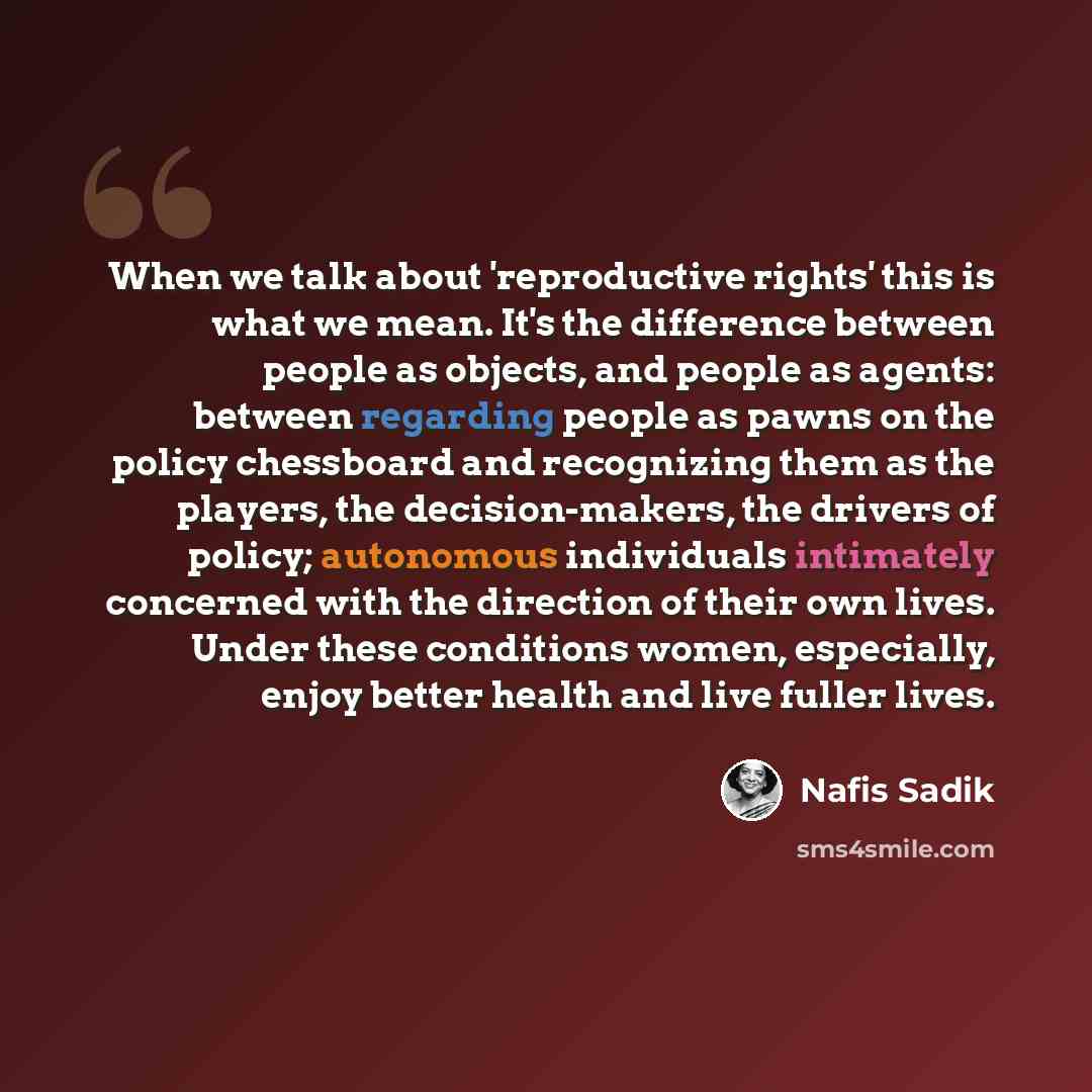 “When we talk about 'reproductive rights' this is what we mean. It's the difference between people as objects, and people as agents: between regarding people as pawns on the policy chessboard and recognizing them as the players, the decision-makers, the drivers of policy; autonomous individuals…” quote by Nafis Sadik
