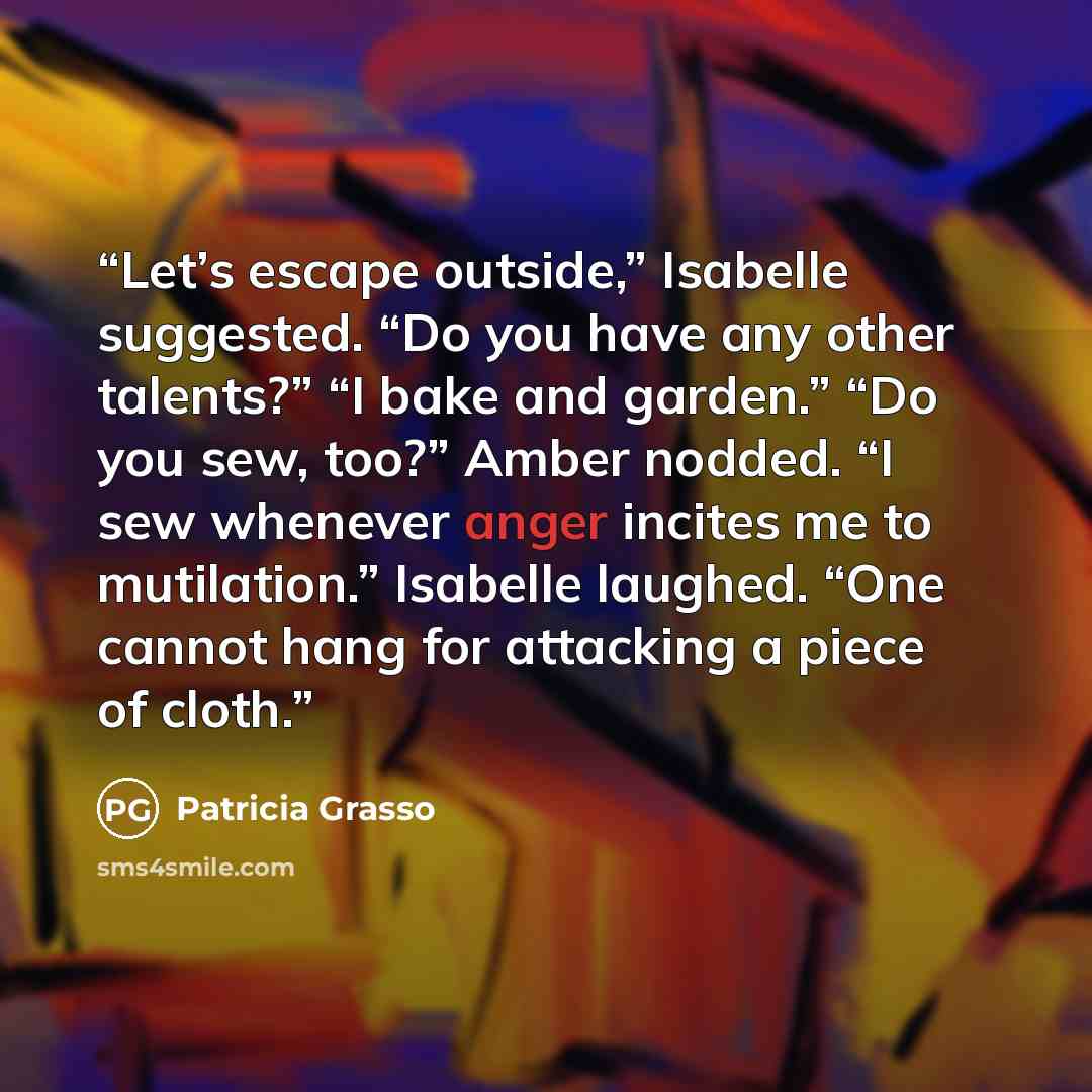 “Let’s escape outside,” Isabelle suggested. “Do you have any other talents?” “I bake and garden.” “Do you sew, too?” Amber nodded. “I sew whenever anger incites me to mutilation.” Isabelle laughed. “One cannot hang for attacking a piece of cloth.” quote by Patricia Grasso