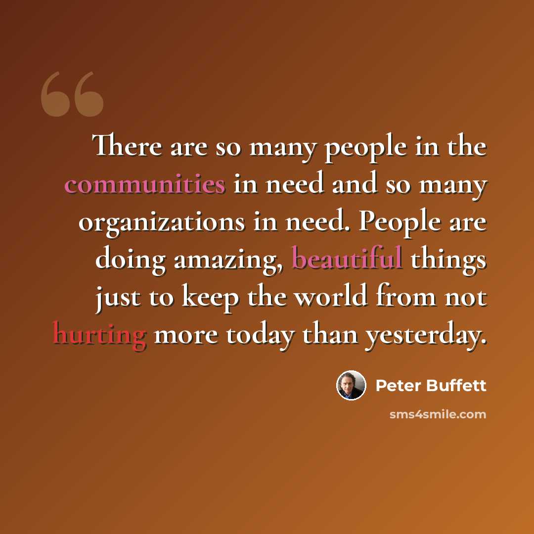“There are so many people in the communities in need and so many organizations in need. People are doing amazing, beautiful things just to keep the world from not hurting more today than yesterday.” quote by Peter Buffett