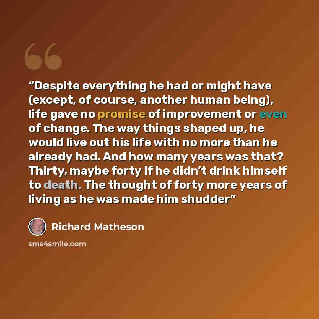 “Despite everything he had or might have (except, of course, another human being), life gave no promise of improvement or even of change. The way things shaped up, he would live out his life with no more than he already had. And how many years was that? Thirty, maybe forty if he didn’t drink…” quote by Richard Matheson