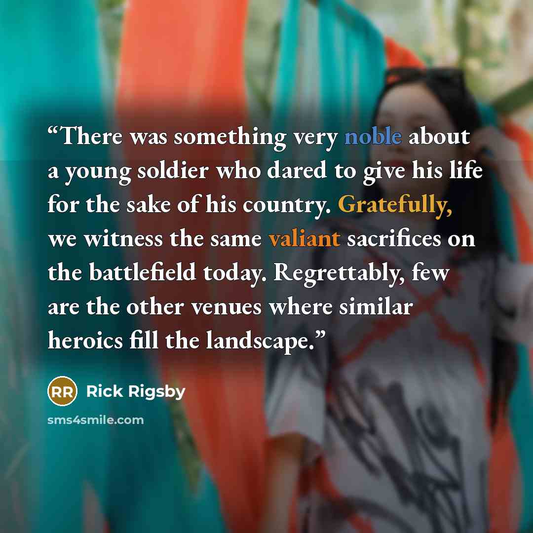 “There was something very noble about a young soldier who dared to give his life for the sake of his country. Gratefully, we witness the same valiant sacrifices on the battlefield today. Regrettably, few are the other venues where similar heroics fill the landscape.” quote by Rick Rigsby