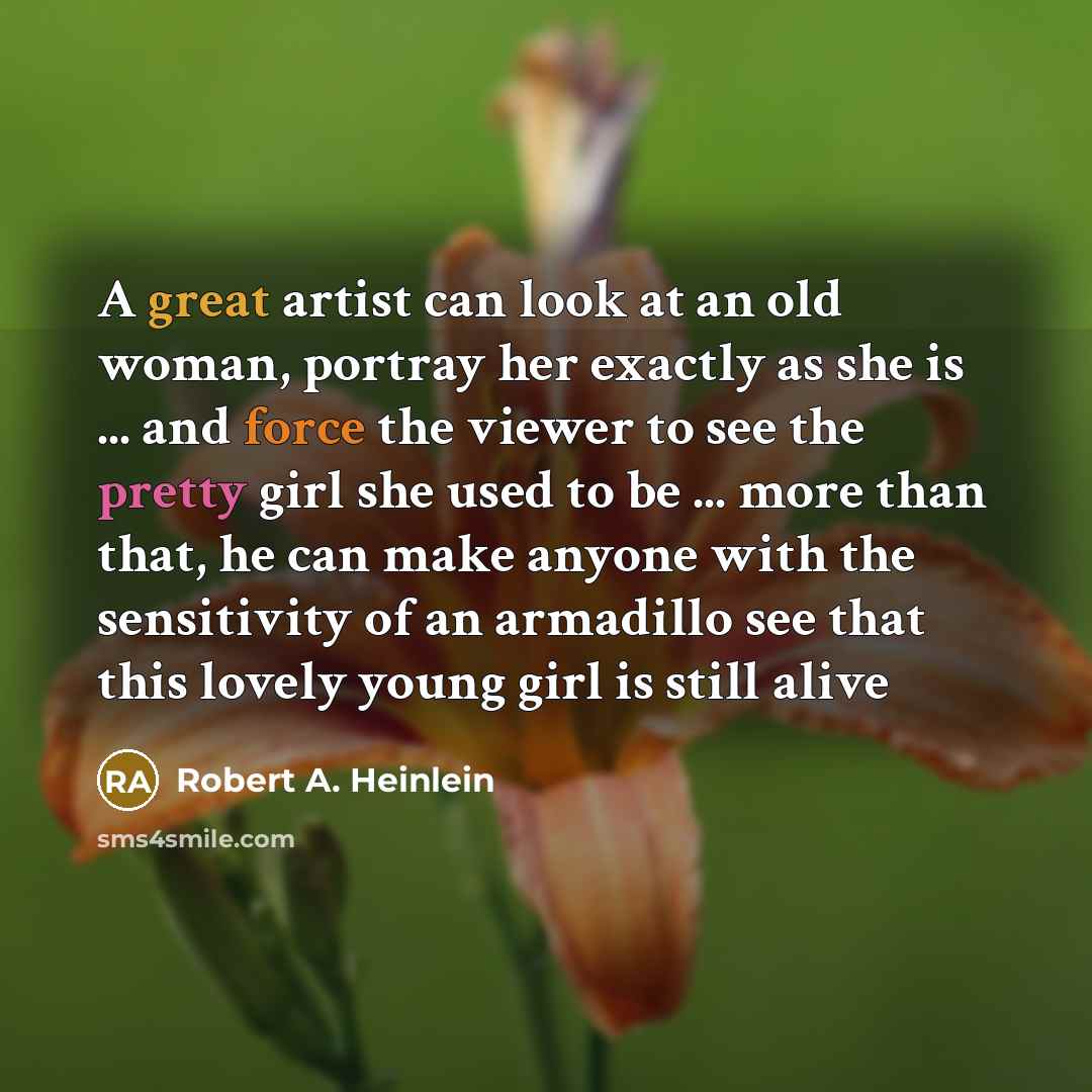 “A great artist can look at an old woman, portray her exactly as she is ... and force the viewer to see the pretty girl she used to be ... more than that, he can make anyone with the sensitivity of an armadillo see that this lovely young girl is still alive” quote by Robert A. Heinlein