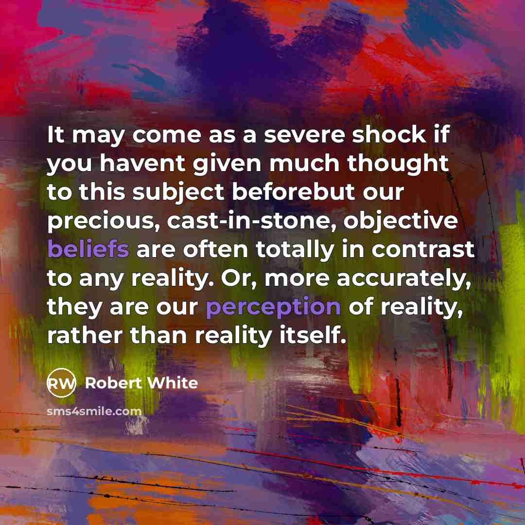 “It may come as a severe shock if you havent given much thought to this subject beforebut our precious, cast-in-stone, objective beliefs are often totally in contrast to any reality. Or, more accurately, they are our perception of reality, rather than reality itself.” quote by Robert White