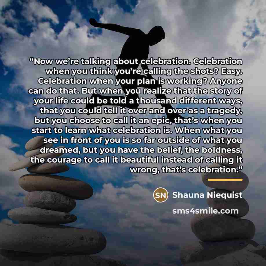 “Now we’re talking about celebration. Celebration when you think you’re calling the shots? Easy. Celebration when your plan is working? Anyone can do that. But when you realize that the story of your life could be told a thousand different ways, that you could tell it over and over as a tragedy…” quote by Shauna Niequist