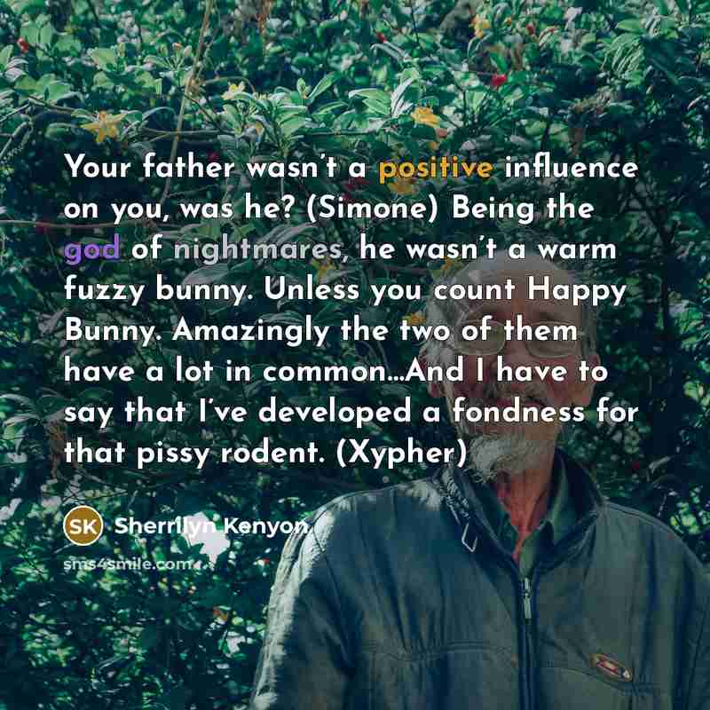 “Your father wasn’t a positive influence on you, was he? (Simone) Being the god of nightmares, he wasn’t a warm fuzzy bunny. Unless you count Happy Bunny. Amazingly the two of them have a lot in common…And I have to say that I’ve developed a fondness for that pissy rodent. (Xypher)” quote by Sherrilyn Kenyon