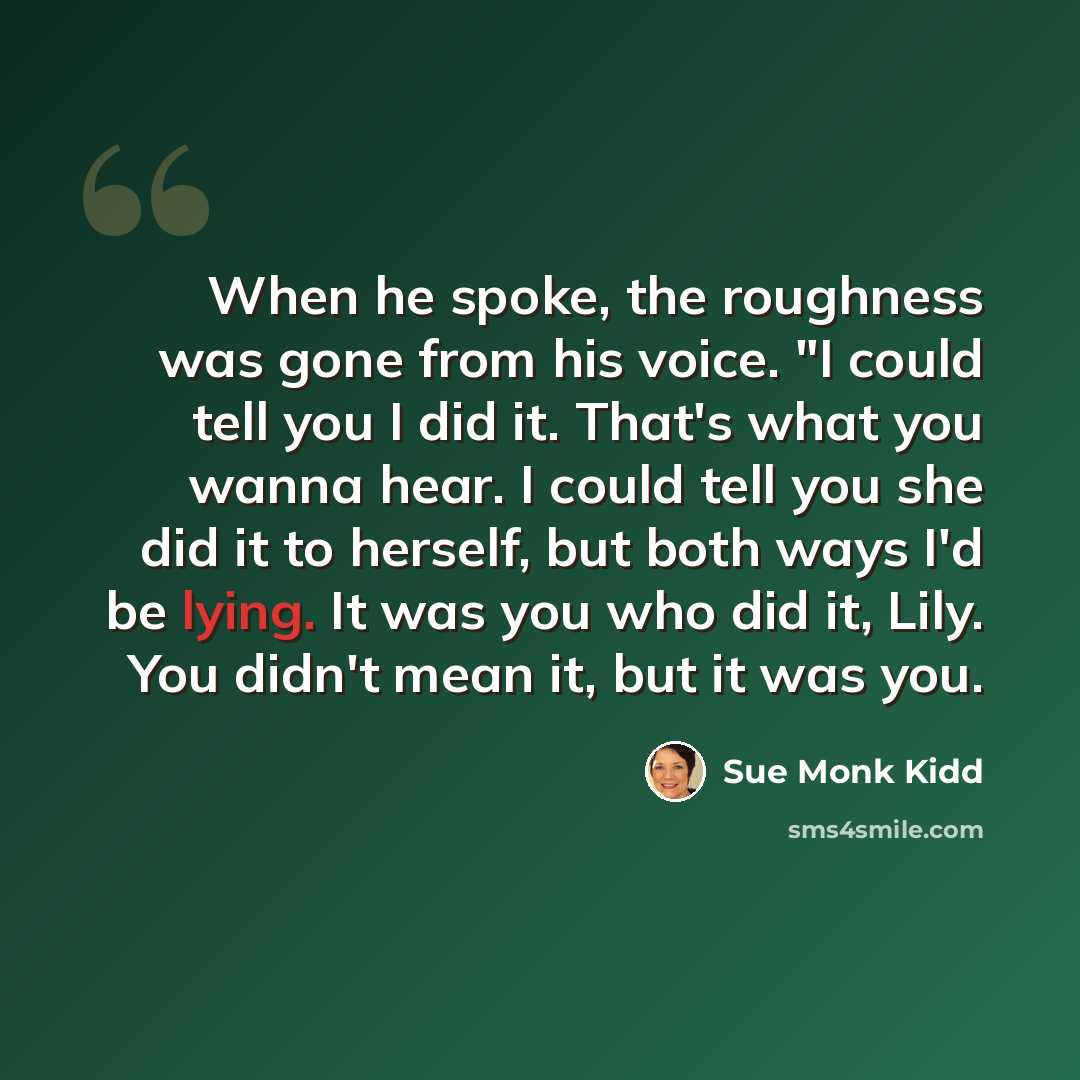 “When he spoke, the roughness was gone from his voice. "I could tell you I did it. That's what you wanna hear. I could tell you she did it to herself, but both ways I'd be lying. It was you who did it, Lily. You didn't mean it, but it was you.” quote by Sue Monk Kidd