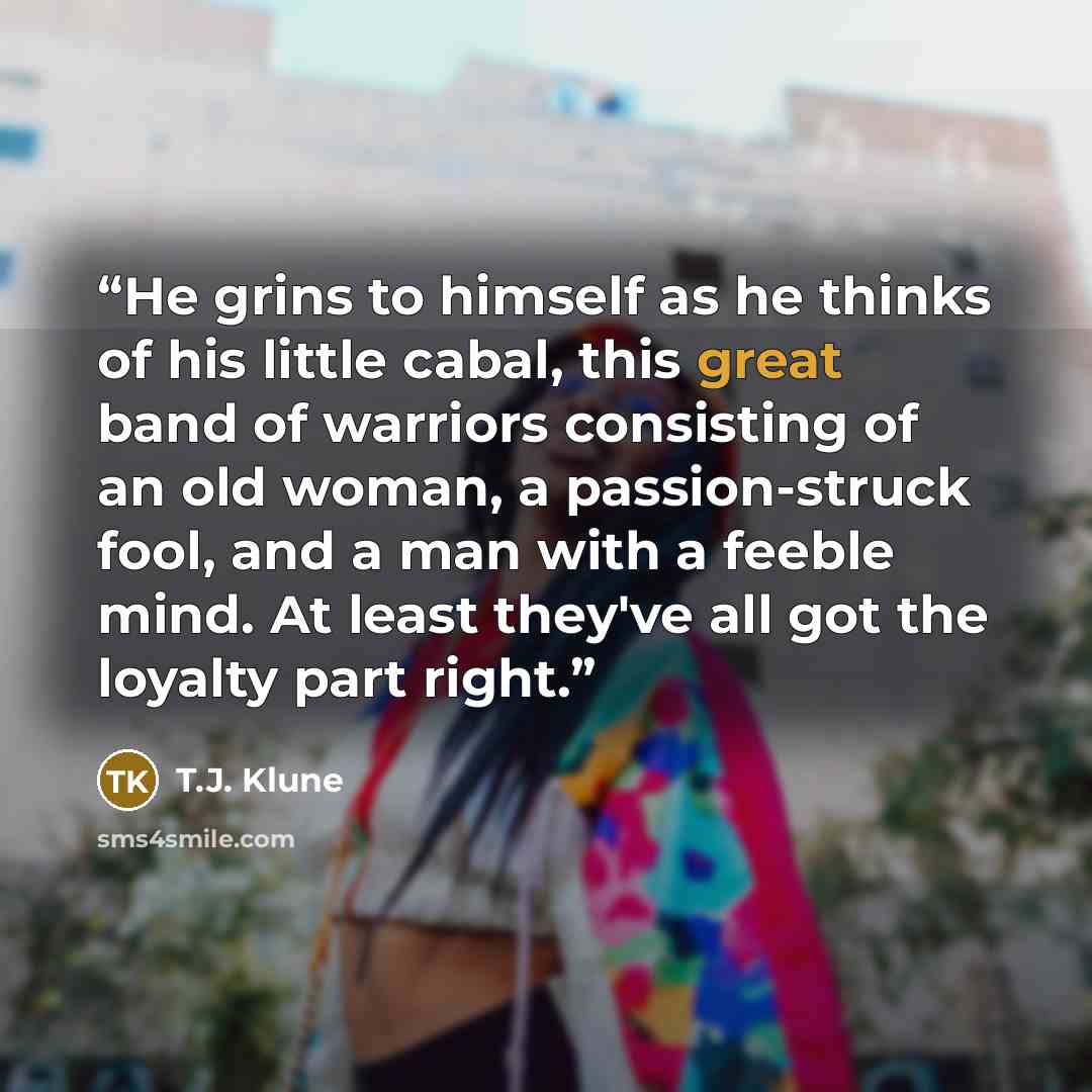 “He grins to himself as he thinks of his little cabal, this great band of warriors consisting of an old woman, a passion-struck fool, and a man with a feeble mind. At least they've all got the loyalty part right.” quote by T.J. Klune