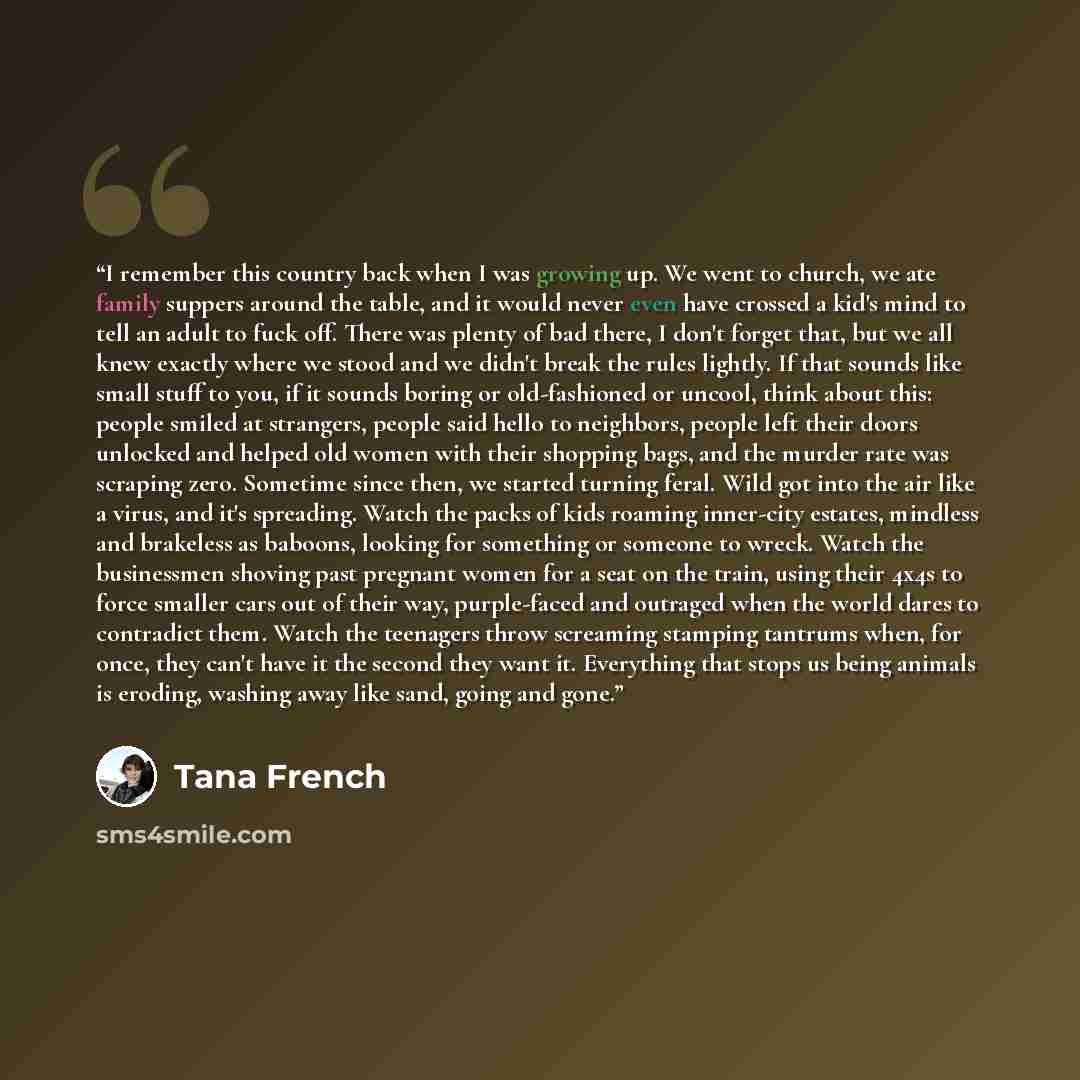 “I remember this country back when I was growing up. We went to church, we ate family suppers around the table, and it would never even have crossed a kid's mind to tell an adult to fuck off. There was plenty of bad there, I don't forget that, but we all knew exactly where we stood and we didn't…” quote by Tana French