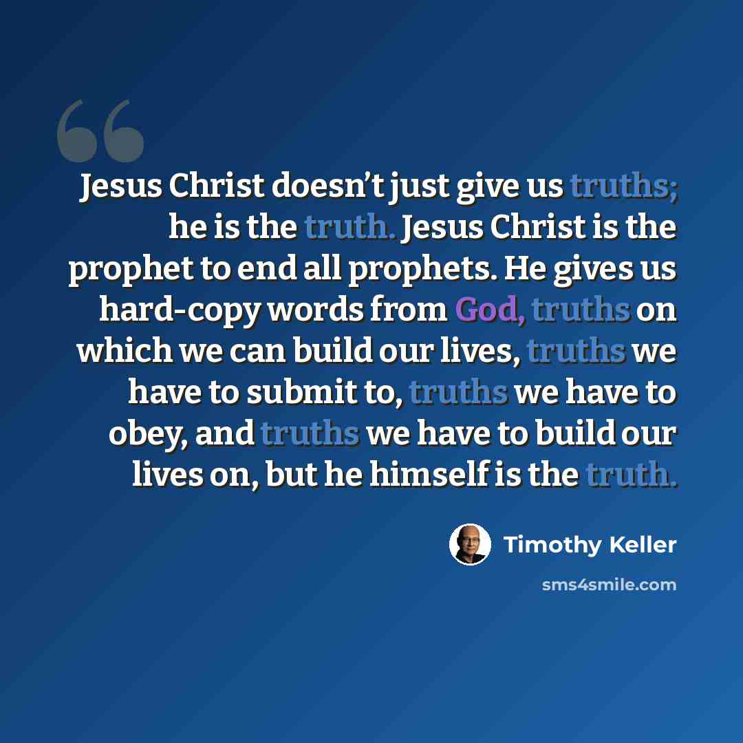 “Jesus Christ doesn’t just give us truths; he is the truth. Jesus Christ is the prophet to end all prophets. He gives us hard-copy words from God, truths on which we can build our lives, truths we have to submit to, truths we have to obey, and truths we have to build our lives on, but he himself is…” quote by Timothy Keller