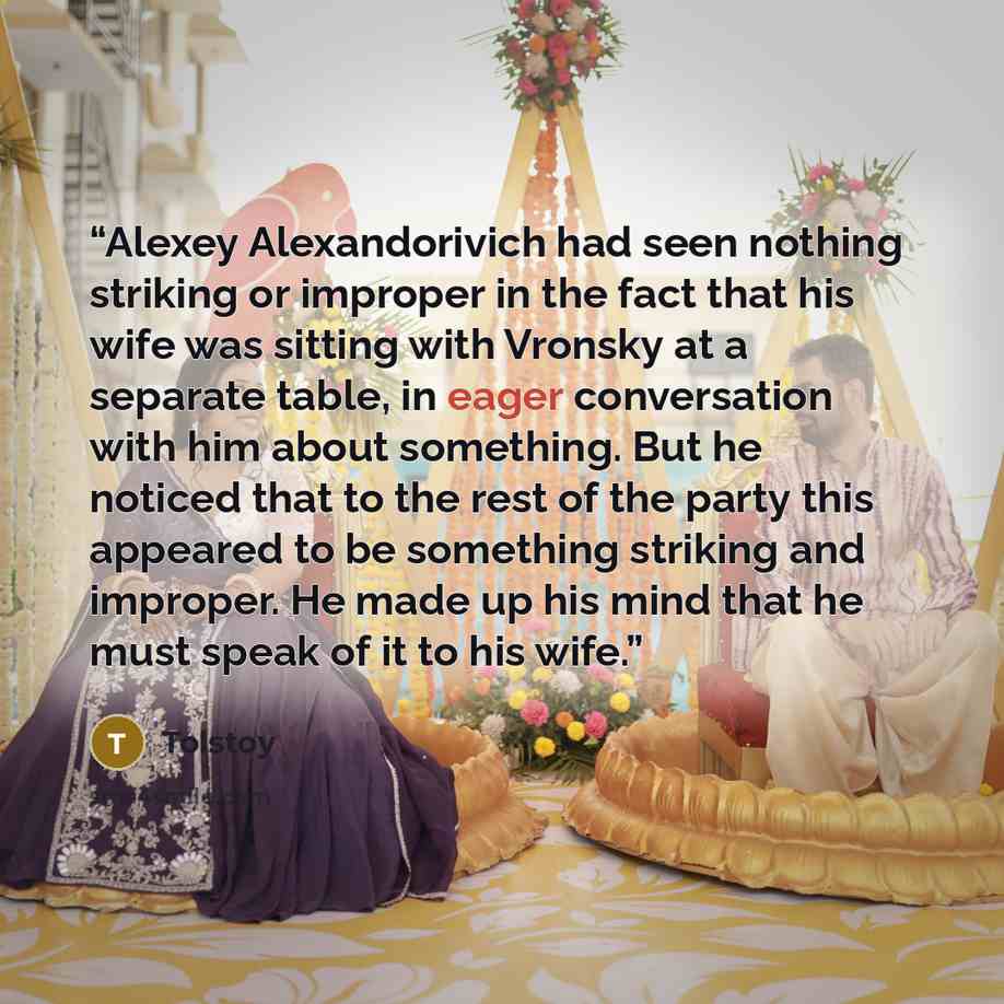 “Alexey Alexandorivich had seen nothing striking or improper in the fact that his wife was sitting with Vronsky at a separate table, in eager conversation with him about something. But he noticed that to the rest of the party this appeared to be something striking and improper. He made up his mind…” quote by Tolstoy