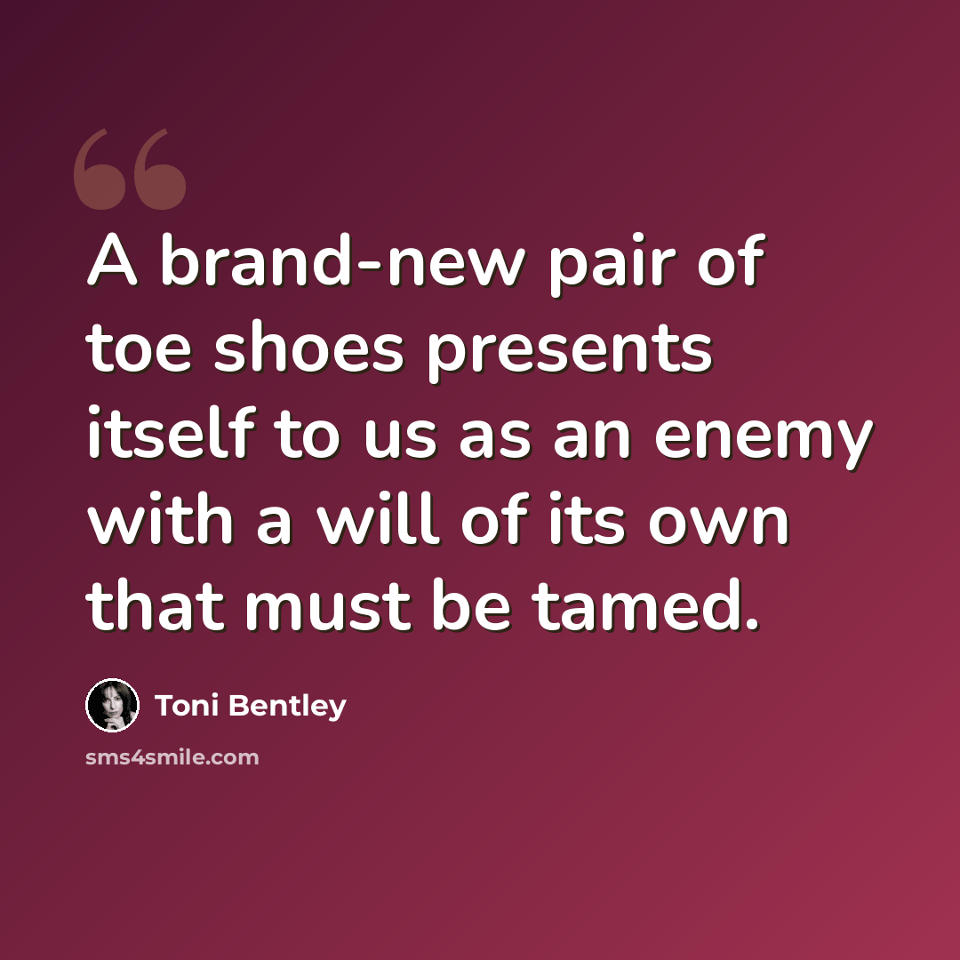 “A brand-new pair of toe shoes presents itself to us as an enemy with a will of its own that must be tamed.” quote by Toni Bentley