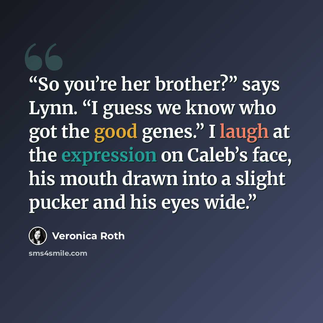 “So you’re her brother?” says Lynn. “I guess we know who got the good genes.” I laugh at the expression on Caleb’s face, his mouth drawn into a slight pucker and his eyes wide.” quote by Veronica Roth