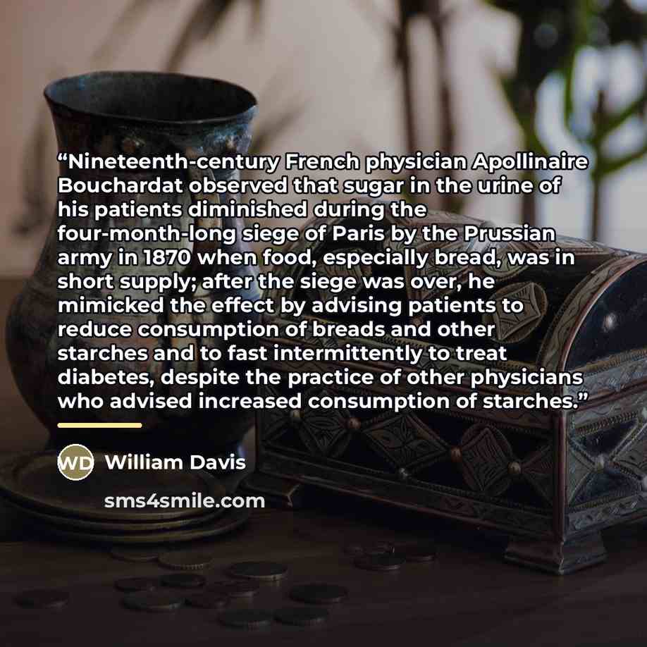 “Nineteenth-century French physician Apollinaire Bouchardat observed that sugar in the urine of his patients diminished during the four-month-long siege of Paris by the Prussian army in 1870 when food, especially bread, was in short supply; after the siege was over, he mimicked the effect by…” quote by William Davis
