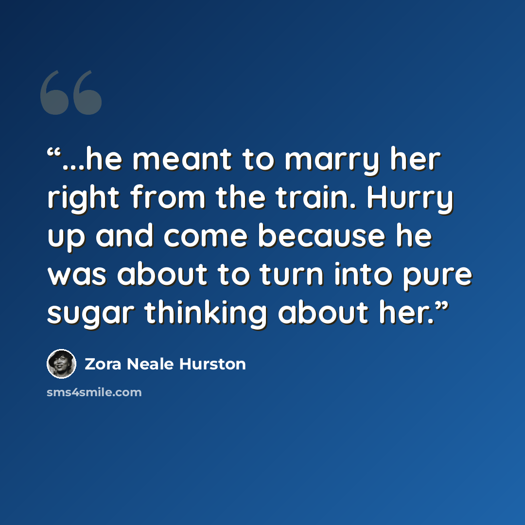 “...he meant to marry her right from the train. Hurry up and come because he was about to turn into pure sugar thinking about her.” quote by Zora Neale Hurston