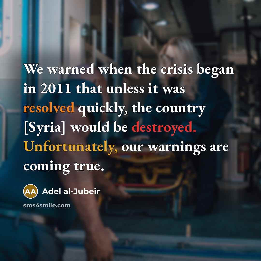 “We warned when the crisis began in 2011 that unless it was resolved quickly, the country [Syria] would be destroyed. Unfortunately, our warnings are coming true.” quote by Adel al-Jubeir