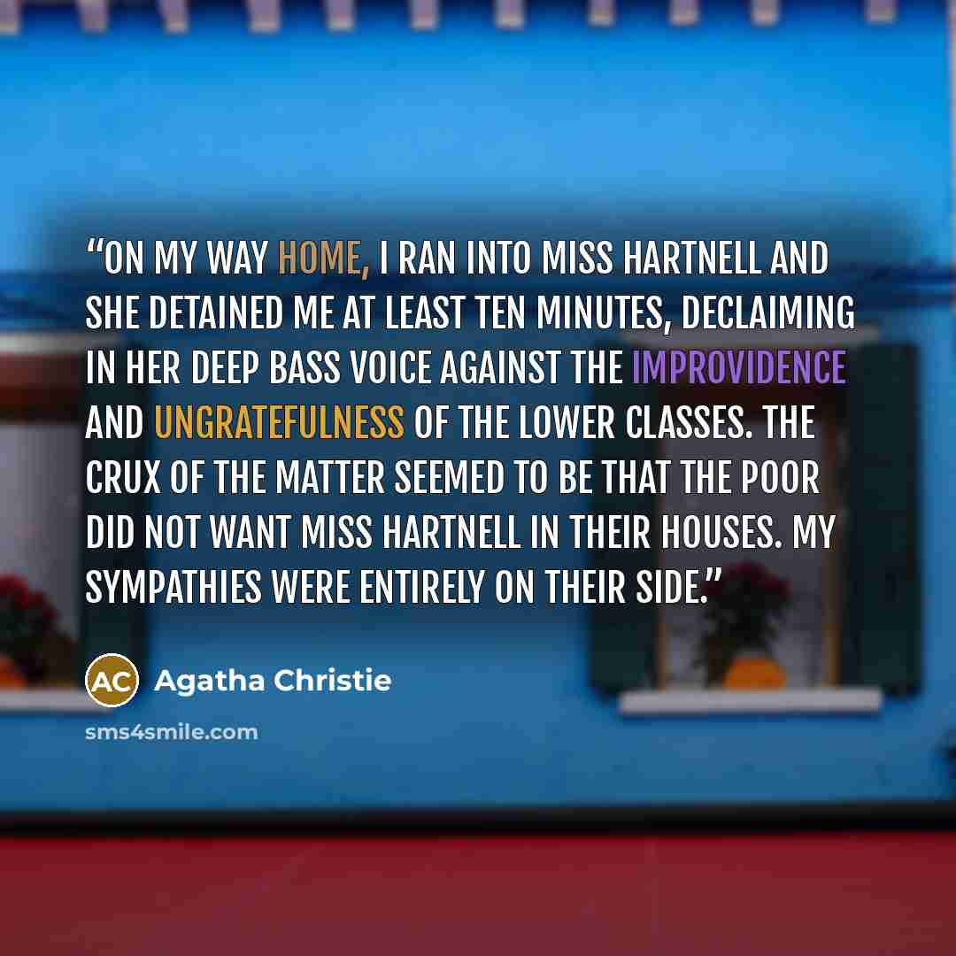 “On my way home, I ran into Miss Hartnell and she detained me at least ten minutes, declaiming in her deep bass voice against the improvidence and ungratefulness of the lower classes. The crux of the matter seemed to be that The Poor did not want Miss Hartnell in their houses. My sympathies were…” quote by Agatha Christie