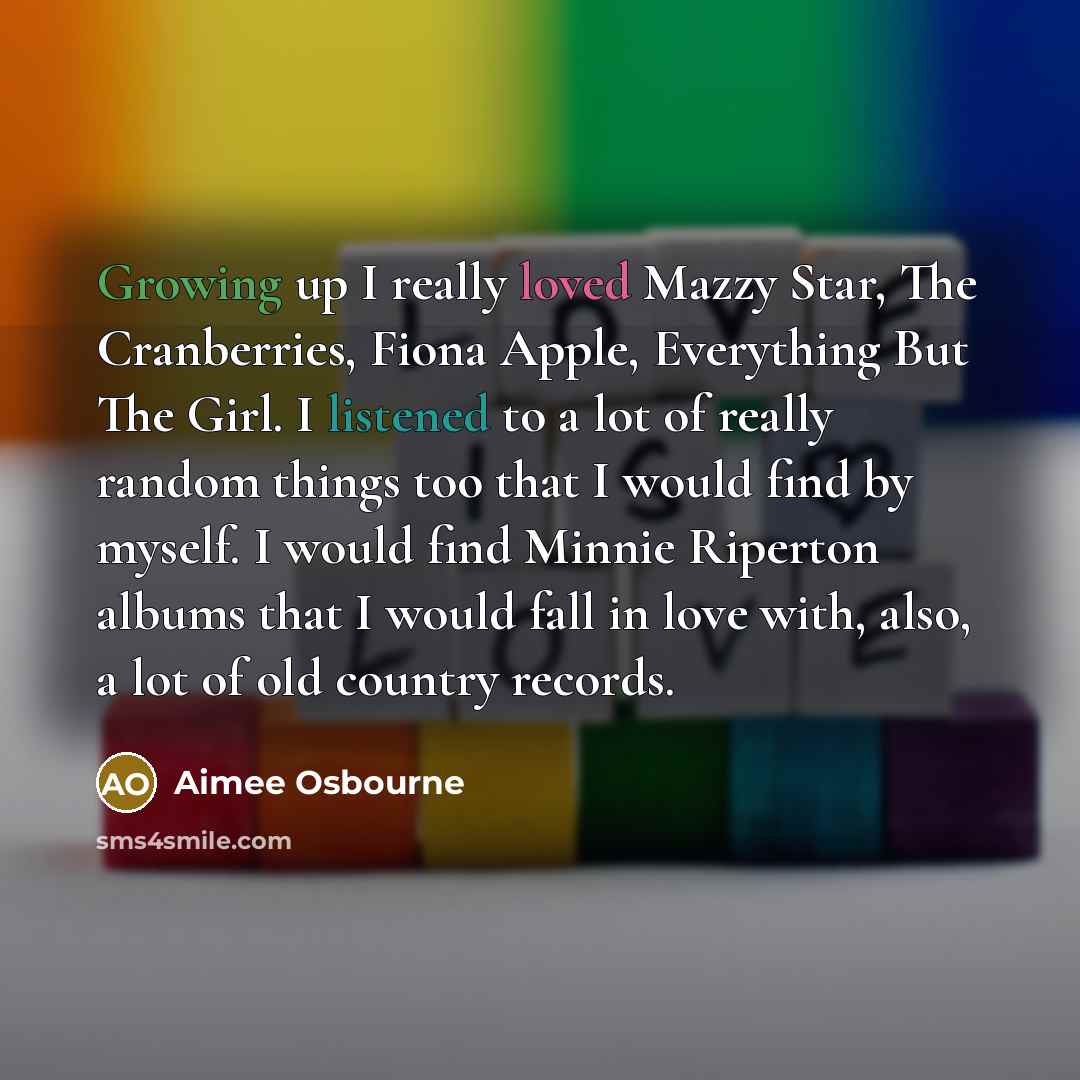 “Growing up I really loved Mazzy Star, The Cranberries, Fiona Apple, Everything But The Girl. I listened to a lot of really random things too that I would find by myself. I would find Minnie Riperton albums that I would fall in love with, also, a lot of old country records.” quote by Aimee Osbourne