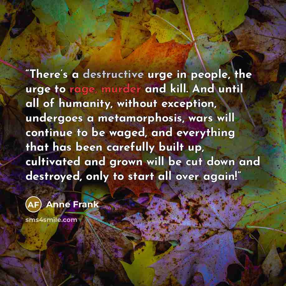 “There’s a destructive urge in people, the urge to rage, murder and kill. And until all of humanity, without exception, undergoes a metamorphosis, wars will continue to be waged, and everything that has been carefully built up, cultivated and grown will be cut down and destroyed, only to start all…” quote by Anne Frank